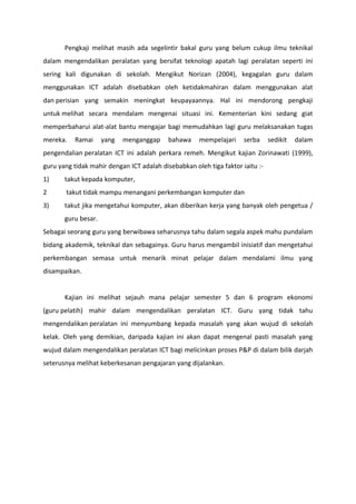 Pengkaji melihat masih ada segelintir bakal guru yang belum cukup ilmu teknikal
dalam mengendalikan peralatan yang bersifat teknologi apatah lagi peralatan seperti ini
sering kali digunakan di sekolah. Mengikut Norizan (2004), kegagalan guru dalam
menggunakan ICT adalah disebabkan oleh ketidakmahiran dalam menggunakan alat
dan perisian yang semakin meningkat keupayaannya. Hal ini mendorong pengkaji
untuk melihat secara mendalam mengenai situasi ini. Kementerian kini sedang giat
memperbaharui alat-alat bantu mengajar bagi memudahkan lagi guru melaksanakan tugas
mereka.   Ramai      yang   menganggap     bahawa    mempelajari     serba     sedikit   dalam
pengendalian peralatan ICT ini adalah perkara remeh. Mengikut kajian Zorinawati (1999),
guru yang tidak mahir dengan ICT adalah disebabkan oleh tiga faktor iaitu :-
1)     takut kepada komputer,
2      takut tidak mampu menangani perkembangan komputer dan
3)     takut jika mengetahui komputer, akan diberikan kerja yang banyak oleh pengetua /
       guru besar.
Sebagai seorang guru yang berwibawa seharusnya tahu dalam segala aspek mahu pundalam
bidang akademik, teknikal dan sebagainya. Guru harus mengambil inisiatif dan mengetahui
perkembangan semasa untuk menarik minat pelajar dalam mendalami ilmu yang
disampaikan.


       Kajian ini melihat sejauh mana pelajar semester 5 dan 6 program ekonomi
(guru pelatih) mahir dalam mengendalikan peralatan ICT. Guru yang tidak tahu
mengendalikan peralatan ini menyumbang kepada masalah yang akan wujud di sekolah
kelak. Oleh yang demikian, daripada kajian ini akan dapat mengenal pasti masalah yang
wujud dalam mengendalikan peralatan ICT bagi melicinkan proses P&P di dalam bilik darjah
seterusnya melihat keberkesanan pengajaran yang dijalankan.
 