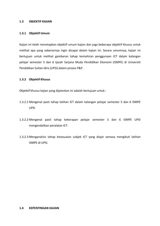 1.3    OBJEKTIF KAJIAN


1.3.1 Objektif Umum


Kajian ini telah menetapkan objektif umum kajian dan juga beberapa objektif khusus untuk
melihat apa yang sebenarnya ingin dicapai dalam kajian ini. Secara umumnya, kajian ini
bertujuan untuk melihat gambaran tahap kemahiran penggunaan ICT dalam kalangan
pelajar semester 5 dan 6 Ijazah Sarjana Muda Pendidikan Ekonomi (ISMPE) di Universiti
Pendidikan Sultan Idris (UPSI) dalam proses P&P.


1.3.2 Objektif Khusus


Objektif khusus kajian yang dijalankan ini adalah bertujuan untuk :


1.3.2.1 Mengenal pasti tahap latihan ICT dalam kalangan pelajar semester 5 dan 6 ISMPE
       UPSI


1.3.2.2 Mengenal pasti tahap kekerapan pelajar semester 5 dan 6 ISMPE UPSI
       mengendalikan peralatan ICT.


1.3.2.3 Menganalisis tahap kesesuaian subjek ICT yang diajar semasa mengikuti latihan
       ISMPE di UPSI.




1.4    KEPENTINGAN KAJIAN
 