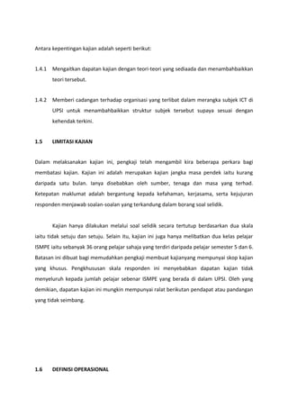 Antara kepentingan kajian adalah seperti berikut:


1.4.1 Mengaitkan dapatan kajian dengan teori-teori yang sediaada dan menambahbaikkan
       teori tersebut.


1.4.2 Memberi cadangan terhadap organisasi yang terlibat dalam merangka subjek ICT di
       UPSI untuk menambahbaikkan struktur subjek tersebut supaya sesuai dengan
       kehendak terkini.


1.5    LIMITASI KAJIAN


Dalam melaksanakan kajian ini, pengkaji telah mengambil kira beberapa perkara bagi
membatasi kajian. Kajian ini adalah merupakan kajian jangka masa pendek iaitu kurang
daripada satu bulan. Ianya disebabkan oleh sumber, tenaga dan masa yang terhad.
Ketepatan maklumat adalah bergantung kepada kefahaman, kerjasama, serta kejujuran
responden menjawab soalan-soalan yang terkandung dalam borang soal selidik.


       Kajian hanya dilakukan melalui soal selidik secara tertutup berdasarkan dua skala
iaitu tidak setuju dan setuju. Selain itu, kajian ini juga hanya melibatkan dua kelas pelajar
ISMPE iaitu sebanyak 36 orang pelajar sahaja yang terdiri daripada pelajar semester 5 dan 6.
Batasan ini dibuat bagi memudahkan pengkaji membuat kajianyang mempunyai skop kajian
yang khusus. Pengkhususan skala responden ini menyebabkan dapatan kajian tidak
menyeluruh kepada jumlah pelajar sebenar ISMPE yang berada di dalam UPSI. Oleh yang
demikian, dapatan kajian ini mungkin mempunyai ralat berikutan pendapat atau pandangan
yang tidak seimbang.




1.6    DEFINISI OPERASIONAL
 