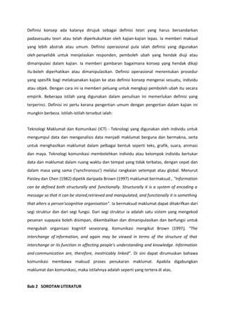 Definisi konsep ada kalanya dirujuk sebagai definisi teori yang harus bersandarkan
padasesuatu teori atau telah diperkukuhkan oleh kajian-kajian lepas. Ia memberi maksud
yang lebih abstrak atau umum. Definisi operasional pula ialah definisi yang digunakan
oleh penyelidik untuk menjelaskan responden, pemboleh ubah yang hendak diuji atau
dimanipulasi dalam kajian. Ia memberi gambaran bagaimana konsep yang hendak dikaji
itu boleh diperhatikan atau dimanipulasikan. Definisi operasional menentukan prosedur
yang spesifik bagi melaksanakan kajian ke atas definisi konsep mengenai sesuatu, individu
atau objek. Dengan cara ini ia memberi peluang untuk mengkaji pemboleh ubah itu secara
empirik. Beberapa istilah yang digunakan dalam penulisan ini memerlukan definisi yang
terperinci. Definisi ini perlu kerana pengertian umum dengan pengertian dalam kajian ini
mungkin berbeza. Istilah-istilah tersebut ialah:


Teknologi Maklumat dan Komunikasi (ICT) - Teknologi yang digunakan oleh individu untuk
mengumpul data dan menganalisis data menjadi maklumat berguna dan bermakna, serta
untuk menghasilkan maklumat dalam pelbagai bentuk seperti teks, grafik, suara, animasi
dan maya. Teknologi komunikasi membolehkan individu atau kelompok individu bertukar
data dan maklumat dalam ruang waktu dan tempat yang tidak terbatas, dengan cepat dan
dalam masa yang sama (‘synchronous’) melalui rangkaian setempat atau global. Menurut
Paisley dan Chen (1982) dipetik daripada Brown (1997) maklumat bermaksud , "Information
can be defined both structurally and functionally. Structurally it is a system of encoding a
message so that it can be stored,retrieved and manipulated, and functionally it is something
that alters a person'scognitive organisation". Ia bermaksud maklumat dapat ditakrifkan dari
segi struktur dan dari segi fungsi. Dari segi struktur ia adalah satu sistem yang mengekod
pesanan supayaia boleh disimpan, dikembalikan dan dimanipulasikan dan berfungsi untuk
mengubah organisasi kognitif seseorang. Komunikasi mengikut Brown (1997), “The
interchange of information, and again may be viewed in terms of the structure of that
interchange or its function in affecting people's understanding and knowledge. Information
and communication are, therefore, inextricably linked”. Di sini dapat dirumuskan bahawa
komunikasi membawa maksud proses penukaran maklumat. Apabila digabungkan
maklumat dan komunikasi, maka istilahnya adalah seperti yang tertera di atas.


Bab 2 SOROTAN LITERATUR
 