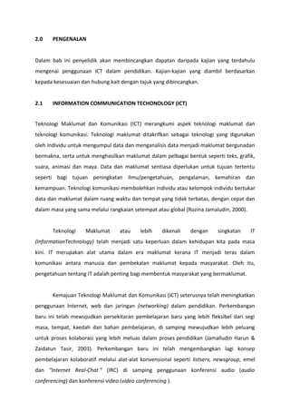 2.0    PENGENALAN


Dalam bab ini penyelidik akan membincangkan dapatan daripada kajian yang terdahulu
mengenai penggunaan ICT dalam pendidikan. Kajian-kajian yang diambil berdasarkan
kepada kesesuaian dan hubung kait dengan tajuk yang dibincangkan.


2.1    INFORMATION COMMUNICATION TECHONOLOGY (ICT)


Teknologi Maklumat dan Komunikasi (ICT) merangkumi aspek teknologi maklumat dan
teknologi komunikasi. Teknologi maklumat ditakrifkan sebagai teknologi yang digunakan
oleh individu untuk mengumpul data dan menganalisis data menjadi maklumat bergunadan
bermakna, serta untuk menghasilkan maklumat dalam pelbagai bentuk seperti teks, grafik,
suara, animasi dan maya. Data dan maklumat sentiasa diperlukan untuk tujuan tertentu
seperti bagi tujuan peningkatan ilmu/pengetahuan, pengalaman, kemahiran dan
kemampuan. Teknologi komunikasi membolehkan individu atau kelompok individu bertukar
data dan maklumat dalam ruang waktu dan tempat yang tidak terbatas, dengan cepat dan
dalam masa yang sama melalui rangkaian setempat atau global (Rozina Jamaludin, 2000).


       Teknologi     Maklumat      atau     lebih    dikenali   dengan   singkatan      IT
(InformationTechnology) telah menjadi satu keperluan dalam kehidupan kita pada masa
kini. IT merupakan alat utama dalam era maklumat kerana IT menjadi teras dalam
komunikasi antara manusia dan pembekalan maklumat kepada masyarakat. Oleh itu,
pengetahuan tentang IT adalah penting bagi membentuk masyarakat yang bermaklumat.


       Kemajuan Teknologi Maklumat dan Komunikasi (ICT) seterusnya telah meningkatkan
penggunaan Internet, web dan jaringan (networking) dalam pendidikan. Perkembangan
baru ini telah mewujudkan persekitaran pembelajaran baru yang lebih fleksibel dari segi
masa, tempat, kaedah dan bahan pembelajaran, di samping mewujudkan lebih peluang
untuk proses kolaborasi yang lebih meluas dalam proses pendidikan (Jamalludin Harun &
Zaidatun Tasir, 2003). Perkembangan baru ini telah mengembangkan lagi konsep
pembelajaran kolaboratif melalui alat-alat konvensional seperti listserv, newsgroup, emel
dan “Internet Real-Chat ” (IRC) di samping penggunaan konferensi audio (audio
conferencing) dan konferensi video (video conferencing ).
 