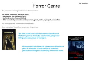 By: Laura Cuk

                                                 Horror Genre
The purpose of a horror genre is to scare their spectators.

The general conventions of a horror genre:
- A protagonist (the main victim/hero).
- A villain (monster, alien, serial killer).
- Other character types include: zombies, demons, ghosts, stalker, psychopath, werewolf etc.

The horror genre was established around he 1800’s.

Some examples of classic films to represent the genre are:



                          The Texas chainsaw massacre meets the conventions of
                          the horror genre as it includes a serial killer going round
                          killing vulnerable groups of teenagers.



                                 Paranormal activity meets the conventions od the horror
                                 genre as it includes a character type of a demonic
                                 presence disturbing the couple living in their new home.
 