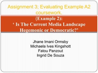 Assignment 3; Evaluating Example A2
coursework.
(Example 2):
‘ Is The Current Media Landscape
Hegemonic or Democratic?’
Jhane Imani Ormsby
Michaela Ives Kingshott
Fatou Panzout
Ingrid De Souza
 
