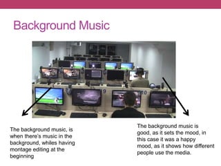Background Music
The background music, is
when there’s music in the
background, whiles having
montage editing at the
beginning
The background music is
good, as it sets the mood, in
this case it was a happy
mood, as it shows how different
people use the media.
 