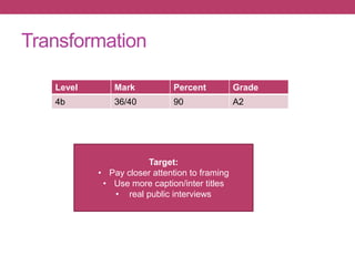 Level Mark Percent Grade
4b 36/40 90 A2
Target:
• Pay closer attention to framing
• Use more caption/inter titles
• real public interviews
Transformation
 
