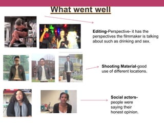 Editing-Perspective- it has the
perspectives the filmmaker is talking
about such as drinking and sex.
Shooting Material-good
use of different locations.
Social actors-
people were
saying their
honest opinion.
 