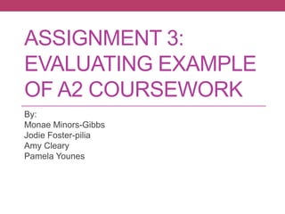 ASSIGNMENT 3:
EVALUATING EXAMPLE
OF A2 COURSEWORK
By:
Monae Minors-Gibbs
Jodie Foster-pilia
Amy Cleary
Pamela Younes
 