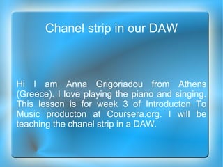 Chanel strip in our DAW
Hi I am Anna Grigoriadou from Athens
(Greece). I love playing the piano and singing.
This lesson is for week 3 of Introducton To
Music producton at Coursera.org. I will be
teaching the chanel strip in a DAW.
 