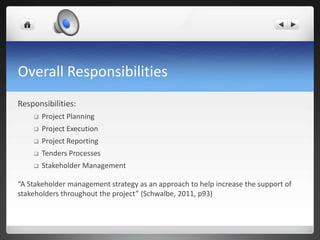 Overall Responsibilities
Responsibilities:
 Project Planning
 Project Execution
 Project Reporting
 Tenders Processes
 Stakeholder Management
“A Stakeholder management strategy as an approach to help increase the support of
stakeholders throughout the project” (Schwalbe, 2011, p93)
 