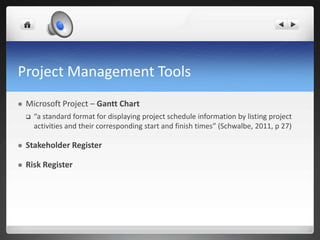 Project Management Tools
 Microsoft Project – Gantt Chart
 “a standard format for displaying project schedule information by listing project
activities and their corresponding start and finish times” (Schwalbe, 2011, p 27)
 Stakeholder Register
 Risk Register
 