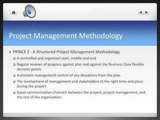 Project Management Methodology
 PRINCE 2 - A Structured Project Management Methodology
 A controlled and organised start, middle and end
 Regular reviews of progress against plan and against the Business Case flexible
decision points
 Automatic management control of any deviations from the plan
 The involvement of management and stakeholders at the right time and place
during the project
 Good communication channels between the project, project management, and
the rest of the organisation.
 