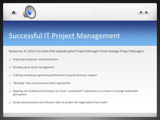 Successful IT Project Management
McGannon, B. (2011) lists tasks that separate great Project Manager’s from average Project Managers :
 Proposing unpopular options/opinions
 Standing up to senior management
 Crafting compelling arguments/justifications to garner business support
 “Bending” rules and processes when appropriate
 Applying non-traditional techniques to create “unexpected” impressions as a means to change stakeholder
perceptions
 Using communication and influence skills to protect the organization from itself!
 