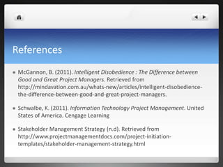 References
 McGannon, B. (2011). Intelligent Disobedience : The Difference between
Good and Great Project Managers. Retrieved from
http://mindavation.com.au/whats-new/articles/intelligent-disobedience-
the-difference-between-good-and-great-project-managers.
 Schwalbe, K. (2011). Information Technology Project Management. United
States of America. Cengage Learning
 Stakeholder Management Strategy (n.d). Retrieved from
http://www.projectmanagementdocs.com/project-initiation-
templates/stakeholder-management-strategy.html
 