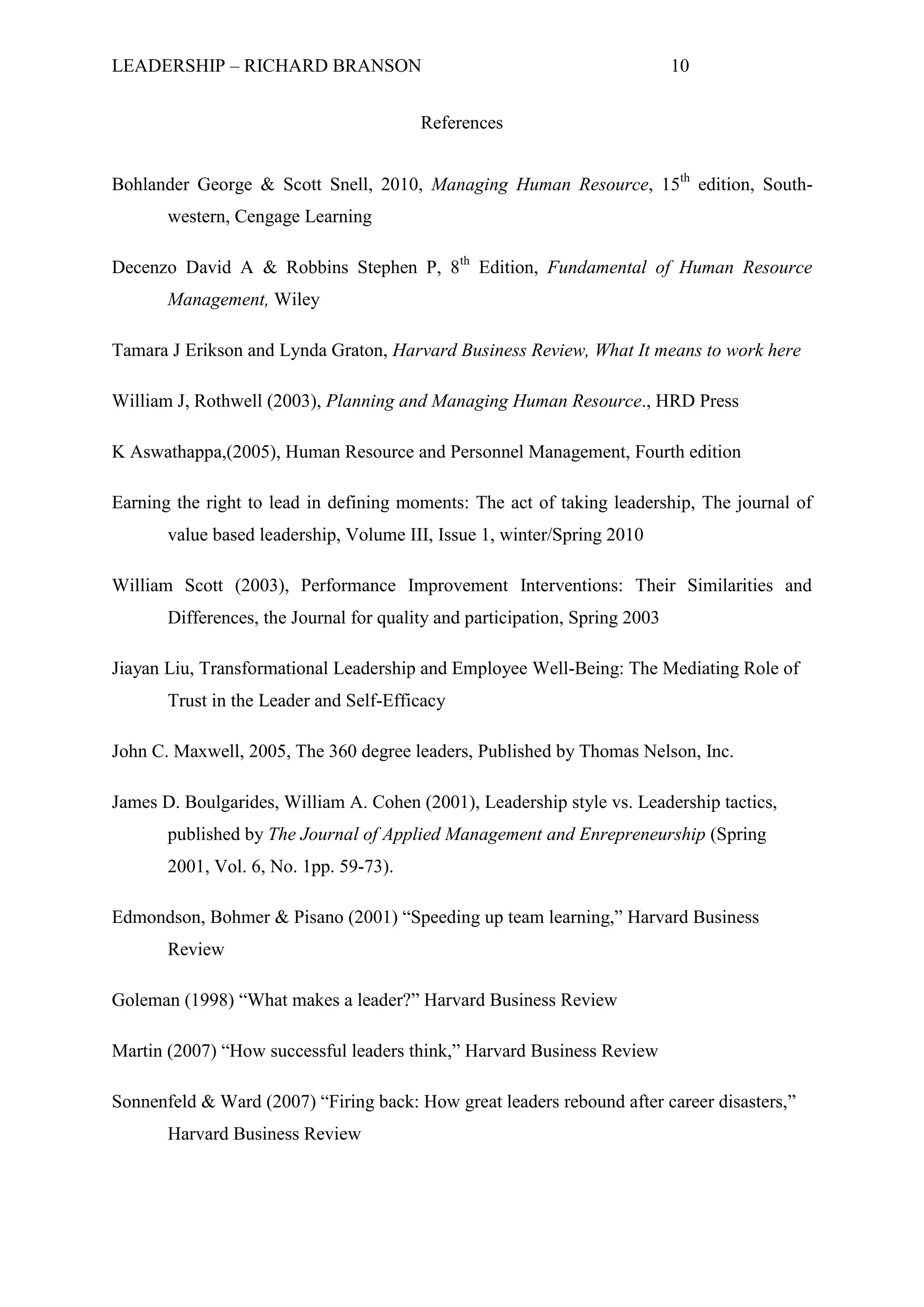 LEADERSHIP – RICHARD BRANSON 10
References
Bohlander George & Scott Snell, 2010, Managing Human Resource, 15th
edition, South-
western, Cengage Learning
Decenzo David A & Robbins Stephen P, 8th
Edition, Fundamental of Human Resource
Management, Wiley
Tamara J Erikson and Lynda Graton, Harvard Business Review, What It means to work here
William J, Rothwell (2003), Planning and Managing Human Resource., HRD Press
K Aswathappa,(2005), Human Resource and Personnel Management, Fourth edition
Earning the right to lead in defining moments: The act of taking leadership, The journal of
value based leadership, Volume III, Issue 1, winter/Spring 2010
William Scott (2003), Performance Improvement Interventions: Their Similarities and
Differences, the Journal for quality and participation, Spring 2003
Jiayan Liu, Transformational Leadership and Employee Well-Being: The Mediating Role of
Trust in the Leader and Self-Efficacy
John C. Maxwell, 2005, The 360 degree leaders, Published by Thomas Nelson, Inc.
James D. Boulgarides, William A. Cohen (2001), Leadership style vs. Leadership tactics,
published by The Journal of Applied Management and Enrepreneurship (Spring
2001, Vol. 6, No. 1pp. 59-73).
Edmondson, Bohmer & Pisano (2001) “Speeding up team learning,” Harvard Business
Review
Goleman (1998) “What makes a leader?” Harvard Business Review
Martin (2007) “How successful leaders think,” Harvard Business Review
Sonnenfeld & Ward (2007) “Firing back: How great leaders rebound after career disasters,”
Harvard Business Review
 