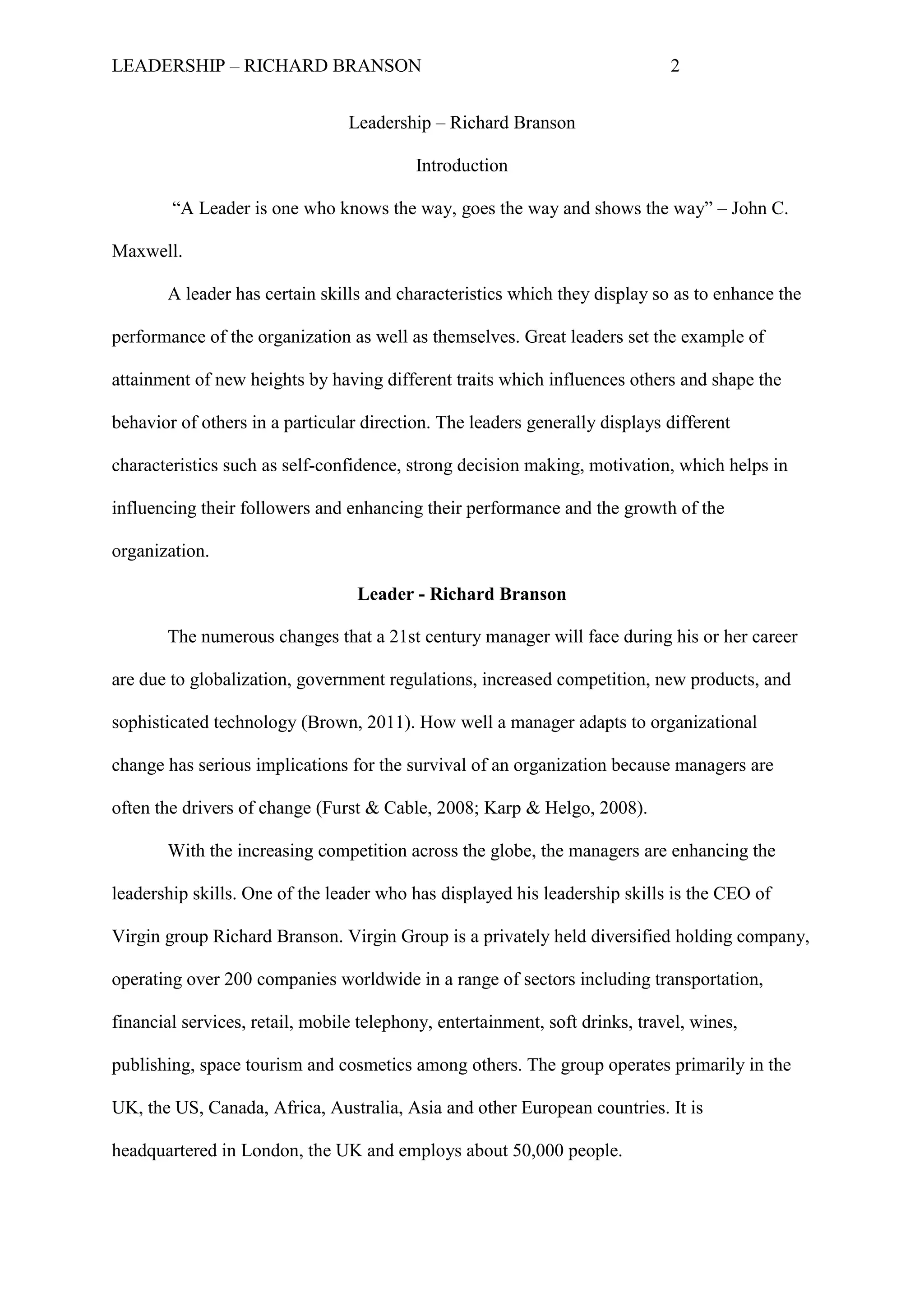 LEADERSHIP – RICHARD BRANSON 2
Leadership – Richard Branson
Introduction
“A Leader is one who knows the way, goes the way and shows the way” – John C.
Maxwell.
A leader has certain skills and characteristics which they display so as to enhance the
performance of the organization as well as themselves. Great leaders set the example of
attainment of new heights by having different traits which influences others and shape the
behavior of others in a particular direction. The leaders generally displays different
characteristics such as self-confidence, strong decision making, motivation, which helps in
influencing their followers and enhancing their performance and the growth of the
organization.
Leader - Richard Branson
The numerous changes that a 21st century manager will face during his or her career
are due to globalization, government regulations, increased competition, new products, and
sophisticated technology (Brown, 2011). How well a manager adapts to organizational
change has serious implications for the survival of an organization because managers are
often the drivers of change (Furst & Cable, 2008; Karp & Helgo, 2008).
With the increasing competition across the globe, the managers are enhancing the
leadership skills. One of the leader who has displayed his leadership skills is the CEO of
Virgin group Richard Branson. Virgin Group is a privately held diversified holding company,
operating over 200 companies worldwide in a range of sectors including transportation,
financial services, retail, mobile telephony, entertainment, soft drinks, travel, wines,
publishing, space tourism and cosmetics among others. The group operates primarily in the
UK, the US, Canada, Africa, Australia, Asia and other European countries. It is
headquartered in London, the UK and employs about 50,000 people.
 