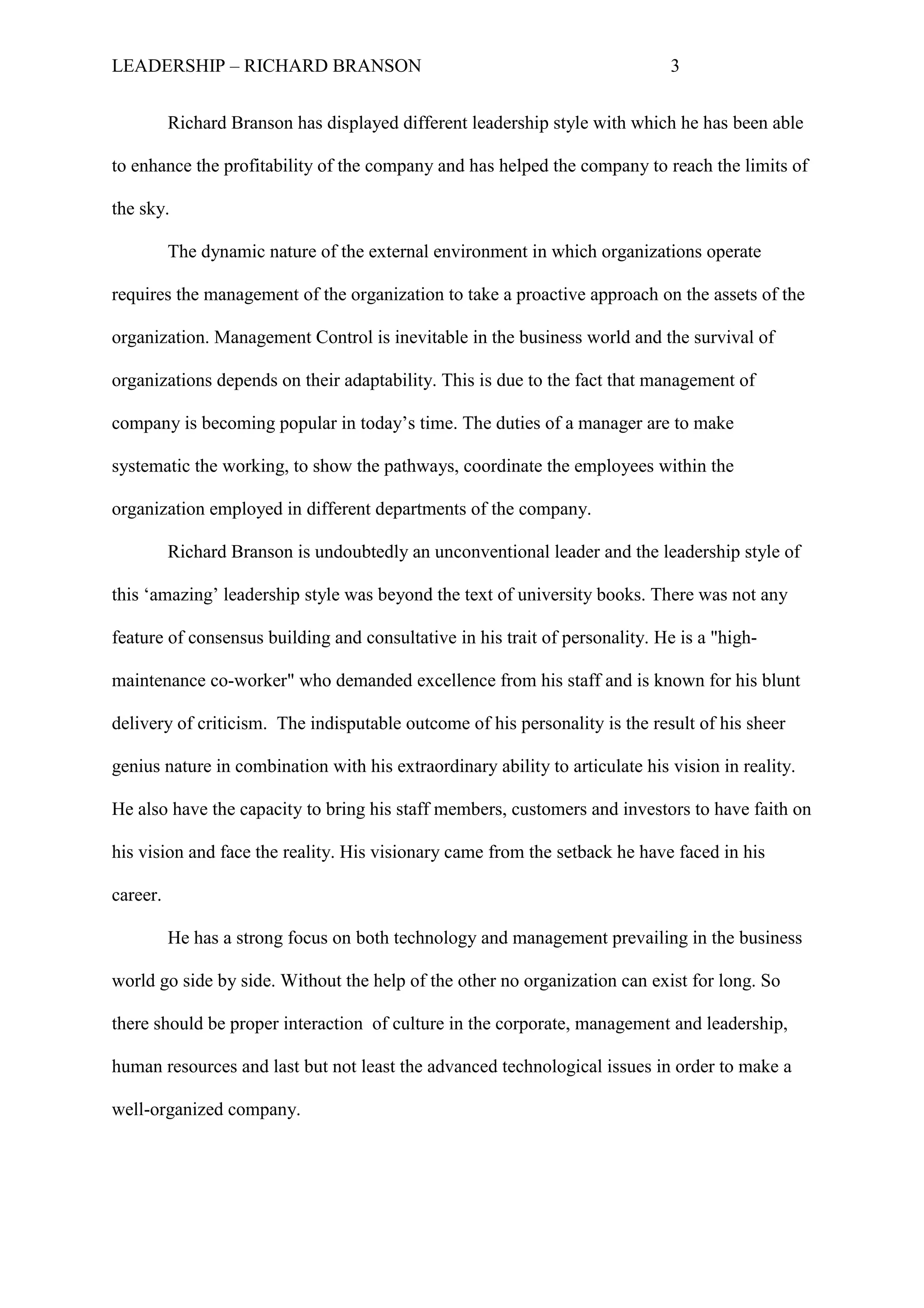 LEADERSHIP – RICHARD BRANSON 3
Richard Branson has displayed different leadership style with which he has been able
to enhance the profitability of the company and has helped the company to reach the limits of
the sky.
The dynamic nature of the external environment in which organizations operate
requires the management of the organization to take a proactive approach on the assets of the
organization. Management Control is inevitable in the business world and the survival of
organizations depends on their adaptability. This is due to the fact that management of
company is becoming popular in today‟s time. The duties of a manager are to make
systematic the working, to show the pathways, coordinate the employees within the
organization employed in different departments of the company.
Richard Branson is undoubtedly an unconventional leader and the leadership style of
this „amazing‟ leadership style was beyond the text of university books. There was not any
feature of consensus building and consultative in his trait of personality. He is a "high-
maintenance co-worker" who demanded excellence from his staff and is known for his blunt
delivery of criticism. The indisputable outcome of his personality is the result of his sheer
genius nature in combination with his extraordinary ability to articulate his vision in reality.
He also have the capacity to bring his staff members, customers and investors to have faith on
his vision and face the reality. His visionary came from the setback he have faced in his
career.
He has a strong focus on both technology and management prevailing in the business
world go side by side. Without the help of the other no organization can exist for long. So
there should be proper interaction of culture in the corporate, management and leadership,
human resources and last but not least the advanced technological issues in order to make a
well-organized company.
 