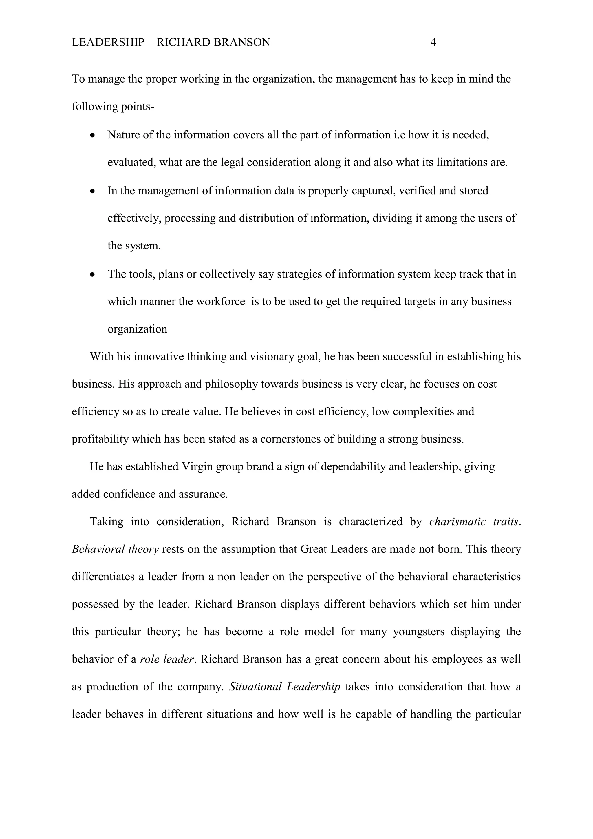 LEADERSHIP – RICHARD BRANSON 4
To manage the proper working in the organization, the management has to keep in mind the
following points-
Nature of the information covers all the part of information i.e how it is needed,
evaluated, what are the legal consideration along it and also what its limitations are.
In the management of information data is properly captured, verified and stored
effectively, processing and distribution of information, dividing it among the users of
the system.
The tools, plans or collectively say strategies of information system keep track that in
which manner the workforce is to be used to get the required targets in any business
organization
With his innovative thinking and visionary goal, he has been successful in establishing his
business. His approach and philosophy towards business is very clear, he focuses on cost
efficiency so as to create value. He believes in cost efficiency, low complexities and
profitability which has been stated as a cornerstones of building a strong business.
He has established Virgin group brand a sign of dependability and leadership, giving
added confidence and assurance.
Taking into consideration, Richard Branson is characterized by charismatic traits.
Behavioral theory rests on the assumption that Great Leaders are made not born. This theory
differentiates a leader from a non leader on the perspective of the behavioral characteristics
possessed by the leader. Richard Branson displays different behaviors which set him under
this particular theory; he has become a role model for many youngsters displaying the
behavior of a role leader. Richard Branson has a great concern about his employees as well
as production of the company. Situational Leadership takes into consideration that how a
leader behaves in different situations and how well is he capable of handling the particular
 