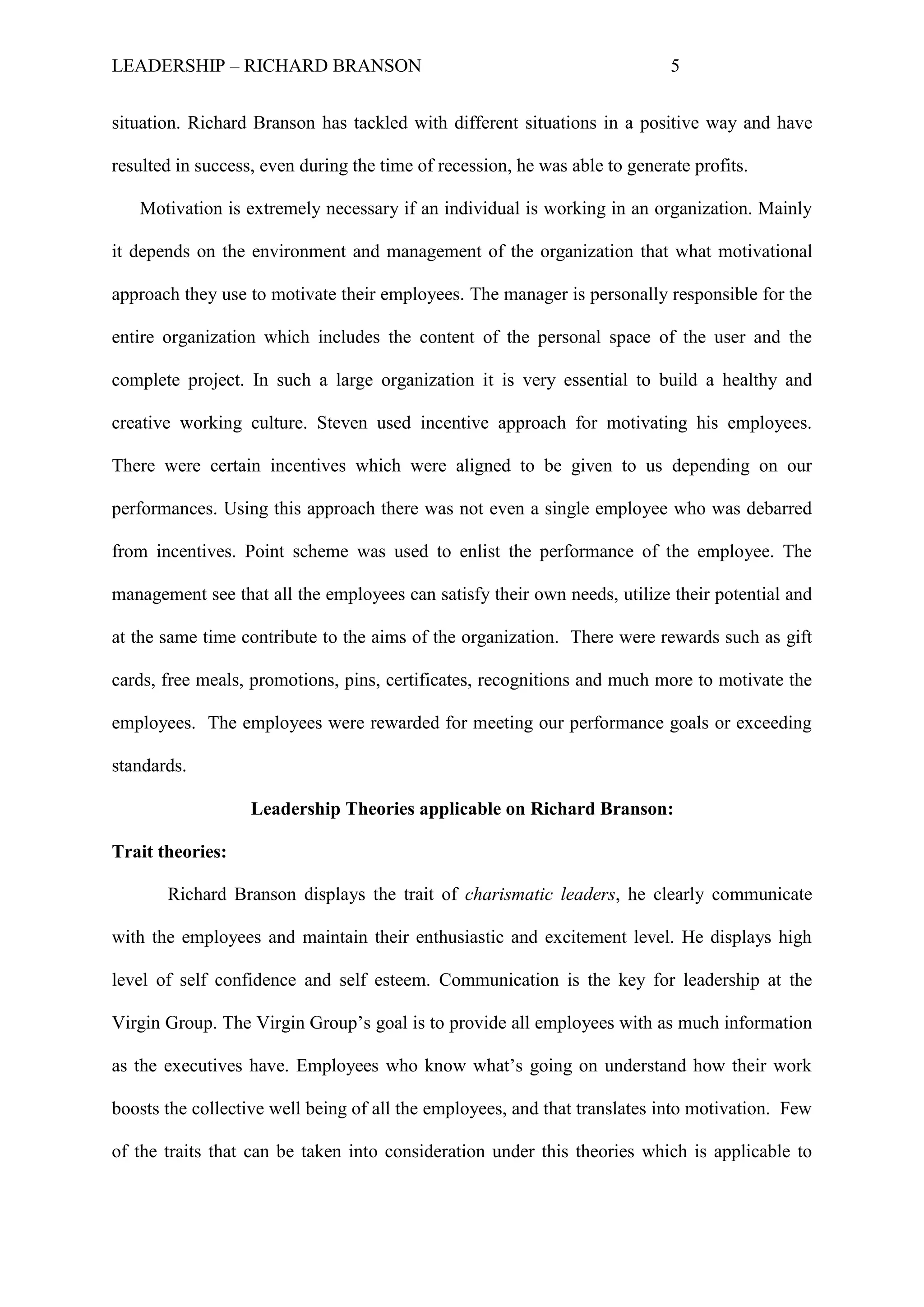 LEADERSHIP – RICHARD BRANSON 5
situation. Richard Branson has tackled with different situations in a positive way and have
resulted in success, even during the time of recession, he was able to generate profits.
Motivation is extremely necessary if an individual is working in an organization. Mainly
it depends on the environment and management of the organization that what motivational
approach they use to motivate their employees. The manager is personally responsible for the
entire organization which includes the content of the personal space of the user and the
complete project. In such a large organization it is very essential to build a healthy and
creative working culture. Steven used incentive approach for motivating his employees.
There were certain incentives which were aligned to be given to us depending on our
performances. Using this approach there was not even a single employee who was debarred
from incentives. Point scheme was used to enlist the performance of the employee. The
management see that all the employees can satisfy their own needs, utilize their potential and
at the same time contribute to the aims of the organization. There were rewards such as gift
cards, free meals, promotions, pins, certificates, recognitions and much more to motivate the
employees. The employees were rewarded for meeting our performance goals or exceeding
standards.
Leadership Theories applicable on Richard Branson:
Trait theories:
Richard Branson displays the trait of charismatic leaders, he clearly communicate
with the employees and maintain their enthusiastic and excitement level. He displays high
level of self confidence and self esteem. Communication is the key for leadership at the
Virgin Group. The Virgin Group‟s goal is to provide all employees with as much information
as the executives have. Employees who know what‟s going on understand how their work
boosts the collective well being of all the employees, and that translates into motivation. Few
of the traits that can be taken into consideration under this theories which is applicable to
 