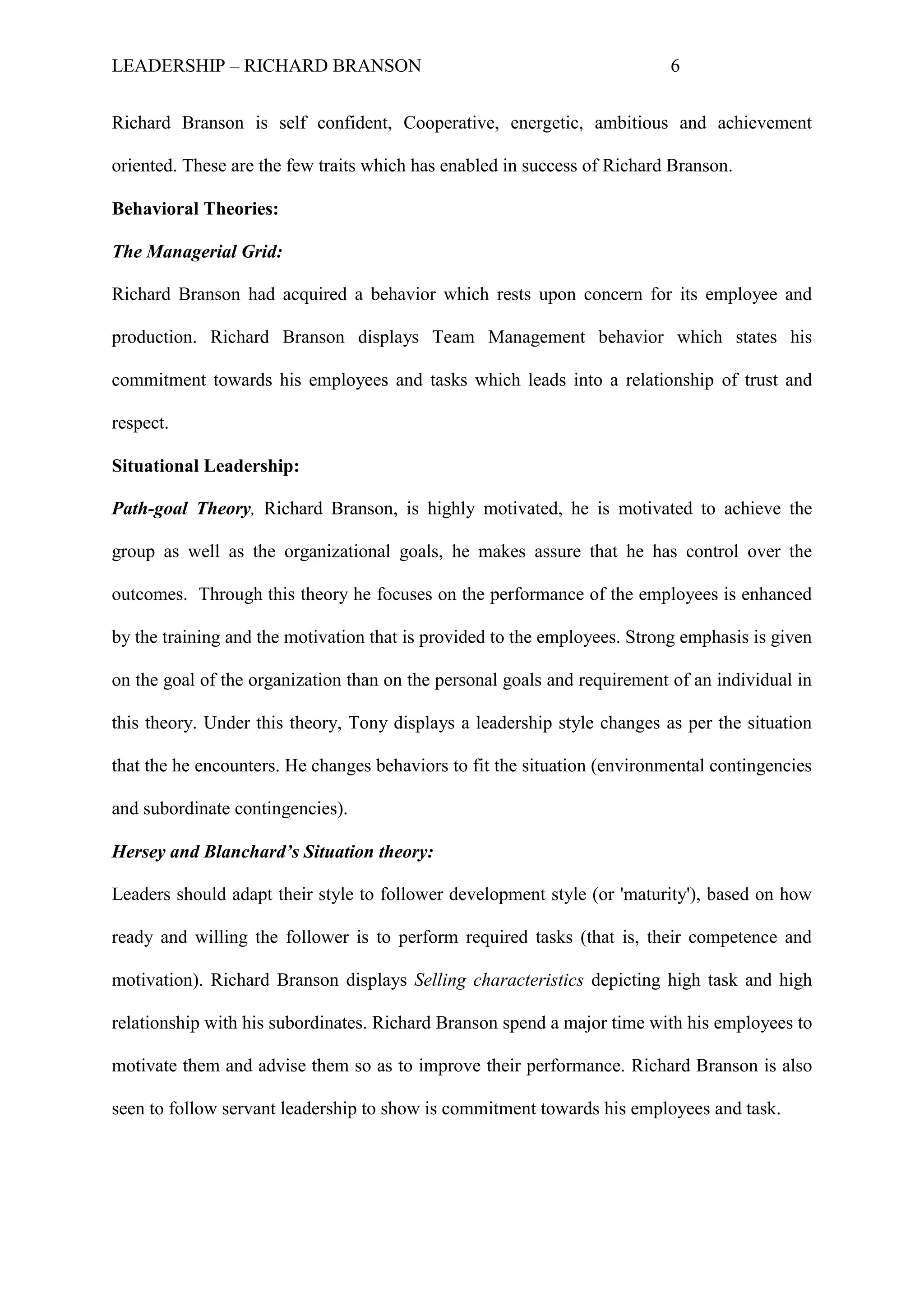 LEADERSHIP – RICHARD BRANSON 6
Richard Branson is self confident, Cooperative, energetic, ambitious and achievement
oriented. These are the few traits which has enabled in success of Richard Branson.
Behavioral Theories:
The Managerial Grid:
Richard Branson had acquired a behavior which rests upon concern for its employee and
production. Richard Branson displays Team Management behavior which states his
commitment towards his employees and tasks which leads into a relationship of trust and
respect.
Situational Leadership:
Path-goal Theory, Richard Branson, is highly motivated, he is motivated to achieve the
group as well as the organizational goals, he makes assure that he has control over the
outcomes. Through this theory he focuses on the performance of the employees is enhanced
by the training and the motivation that is provided to the employees. Strong emphasis is given
on the goal of the organization than on the personal goals and requirement of an individual in
this theory. Under this theory, Tony displays a leadership style changes as per the situation
that the he encounters. He changes behaviors to fit the situation (environmental contingencies
and subordinate contingencies).
Hersey and Blanchard’s Situation theory:
Leaders should adapt their style to follower development style (or 'maturity'), based on how
ready and willing the follower is to perform required tasks (that is, their competence and
motivation). Richard Branson displays Selling characteristics depicting high task and high
relationship with his subordinates. Richard Branson spend a major time with his employees to
motivate them and advise them so as to improve their performance. Richard Branson is also
seen to follow servant leadership to show is commitment towards his employees and task.
 