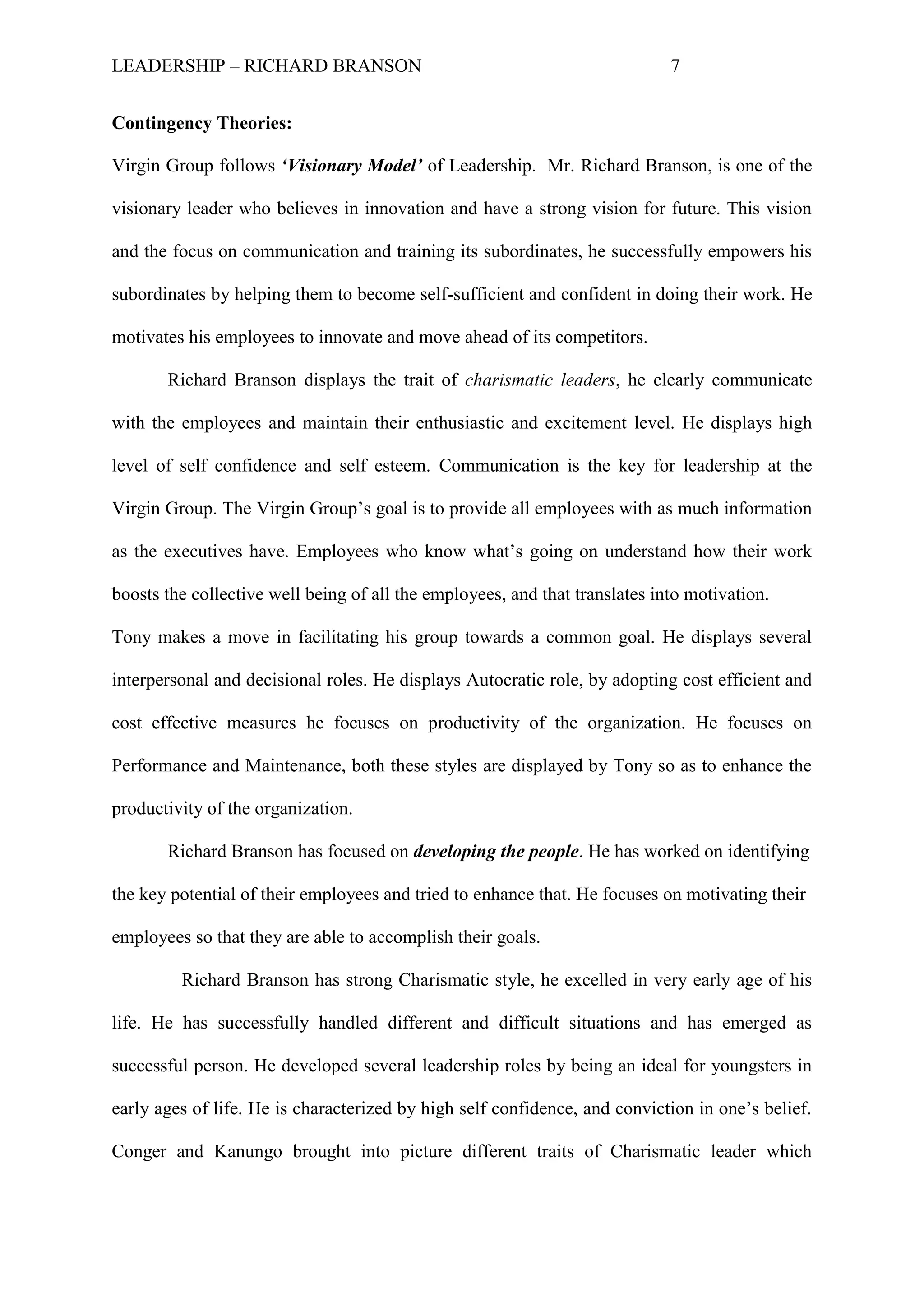 LEADERSHIP – RICHARD BRANSON 7
Contingency Theories:
Virgin Group follows ‘Visionary Model’ of Leadership. Mr. Richard Branson, is one of the
visionary leader who believes in innovation and have a strong vision for future. This vision
and the focus on communication and training its subordinates, he successfully empowers his
subordinates by helping them to become self-sufficient and confident in doing their work. He
motivates his employees to innovate and move ahead of its competitors.
Richard Branson displays the trait of charismatic leaders, he clearly communicate
with the employees and maintain their enthusiastic and excitement level. He displays high
level of self confidence and self esteem. Communication is the key for leadership at the
Virgin Group. The Virgin Group‟s goal is to provide all employees with as much information
as the executives have. Employees who know what‟s going on understand how their work
boosts the collective well being of all the employees, and that translates into motivation.
Tony makes a move in facilitating his group towards a common goal. He displays several
interpersonal and decisional roles. He displays Autocratic role, by adopting cost efficient and
cost effective measures he focuses on productivity of the organization. He focuses on
Performance and Maintenance, both these styles are displayed by Tony so as to enhance the
productivity of the organization.
Richard Branson has focused on developing the people. He has worked on identifying
the key potential of their employees and tried to enhance that. He focuses on motivating their
employees so that they are able to accomplish their goals.
Richard Branson has strong Charismatic style, he excelled in very early age of his
life. He has successfully handled different and difficult situations and has emerged as
successful person. He developed several leadership roles by being an ideal for youngsters in
early ages of life. He is characterized by high self confidence, and conviction in one‟s belief.
Conger and Kanungo brought into picture different traits of Charismatic leader which
 