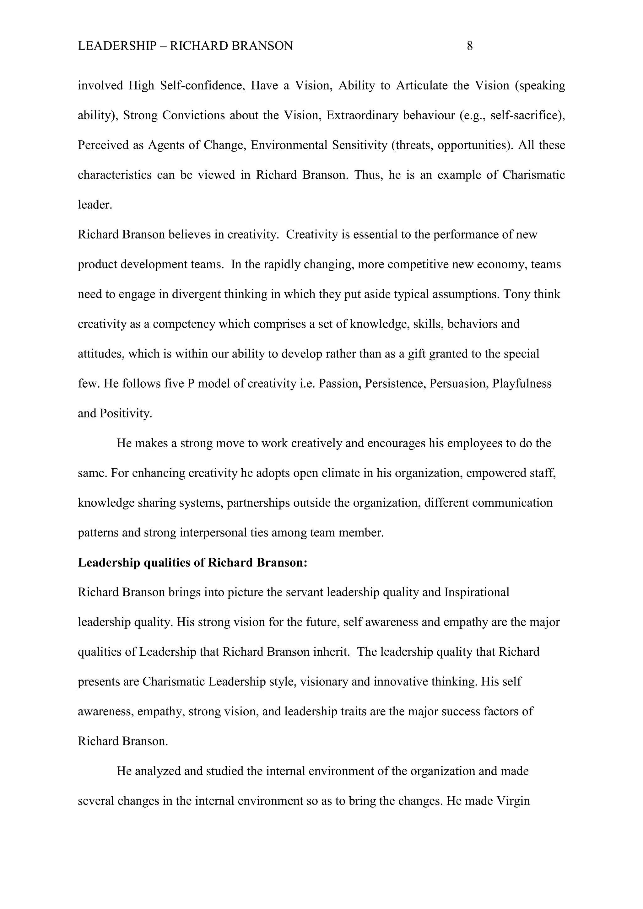 LEADERSHIP – RICHARD BRANSON 8
involved High Self-confidence, Have a Vision, Ability to Articulate the Vision (speaking
ability), Strong Convictions about the Vision, Extraordinary behaviour (e.g., self-sacrifice),
Perceived as Agents of Change, Environmental Sensitivity (threats, opportunities). All these
characteristics can be viewed in Richard Branson. Thus, he is an example of Charismatic
leader.
Richard Branson believes in creativity. Creativity is essential to the performance of new
product development teams. In the rapidly changing, more competitive new economy, teams
need to engage in divergent thinking in which they put aside typical assumptions. Tony think
creativity as a competency which comprises a set of knowledge, skills, behaviors and
attitudes, which is within our ability to develop rather than as a gift granted to the special
few. He follows five P model of creativity i.e. Passion, Persistence, Persuasion, Playfulness
and Positivity.
He makes a strong move to work creatively and encourages his employees to do the
same. For enhancing creativity he adopts open climate in his organization, empowered staff,
knowledge sharing systems, partnerships outside the organization, different communication
patterns and strong interpersonal ties among team member.
Leadership qualities of Richard Branson:
Richard Branson brings into picture the servant leadership quality and Inspirational
leadership quality. His strong vision for the future, self awareness and empathy are the major
qualities of Leadership that Richard Branson inherit. The leadership quality that Richard
presents are Charismatic Leadership style, visionary and innovative thinking. His self
awareness, empathy, strong vision, and leadership traits are the major success factors of
Richard Branson.
He analyzed and studied the internal environment of the organization and made
several changes in the internal environment so as to bring the changes. He made Virgin
 