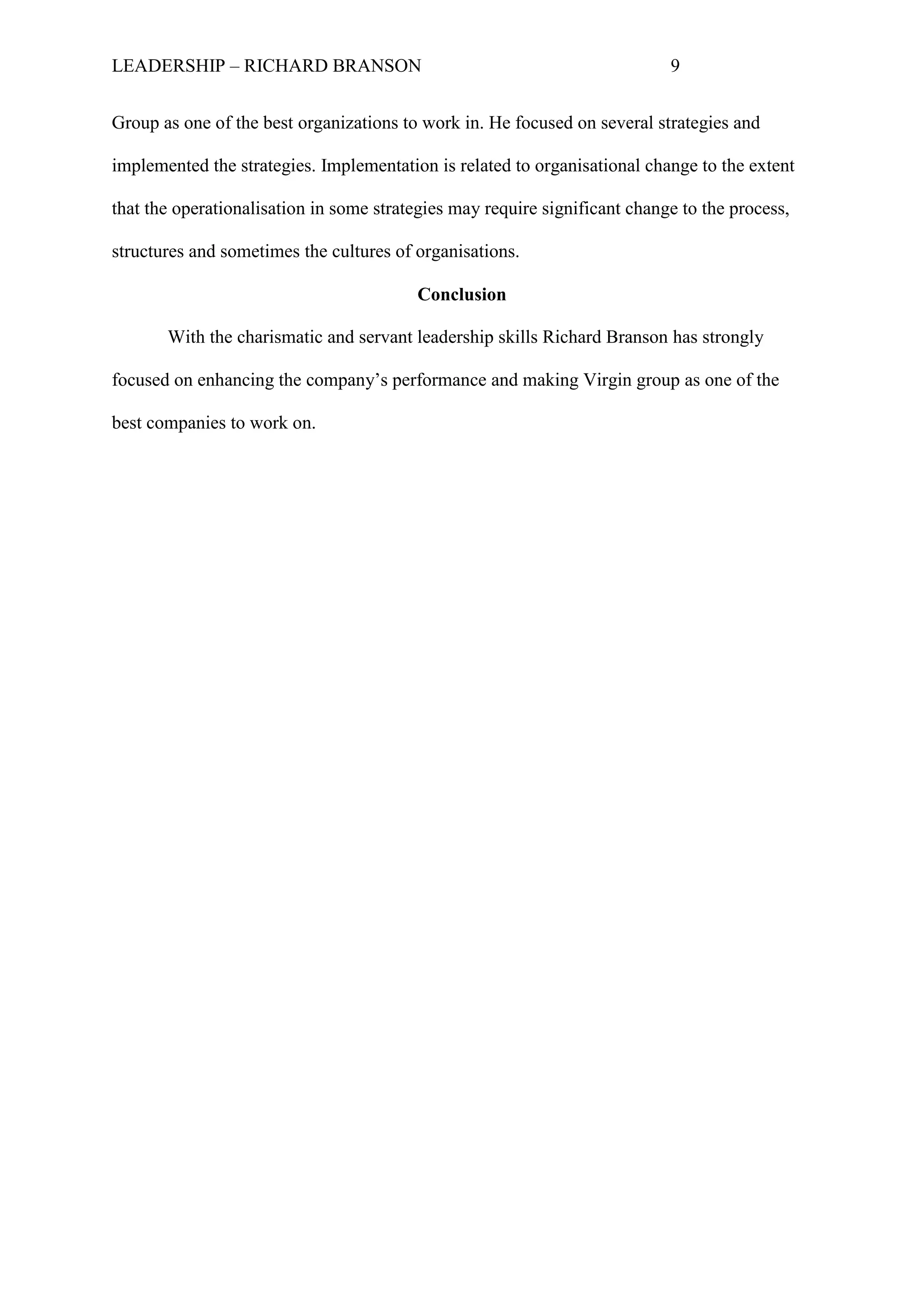 LEADERSHIP – RICHARD BRANSON 9
Group as one of the best organizations to work in. He focused on several strategies and
implemented the strategies. Implementation is related to organisational change to the extent
that the operationalisation in some strategies may require significant change to the process,
structures and sometimes the cultures of organisations.
Conclusion
With the charismatic and servant leadership skills Richard Branson has strongly
focused on enhancing the company‟s performance and making Virgin group as one of the
best companies to work on.
 