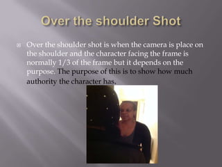 

Over the shoulder shot is when the camera is place on
the shoulder and the character facing the frame is
normally 1/3 of the frame but it depends on the
purpose. The purpose of this is to show how much
authority the character has.

 