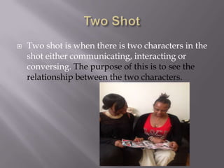 

Two shot is when there is two characters in the
shot either communicating, interacting or
conversing. The purpose of this is to see the
relationship between the two characters.

 