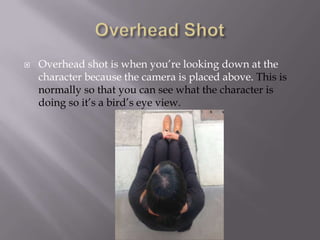 

Overhead shot is when you’re looking down at the
character because the camera is placed above. This is
normally so that you can see what the character is
doing so it’s a bird’s eye view.

 