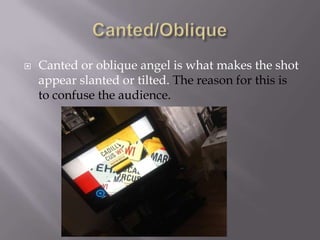 

Canted or oblique angel is what makes the shot
appear slanted or tilted. The reason for this is
to confuse the audience.

 