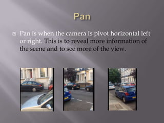 

Pan is when the camera is pivot horizontal left
or right. This is to reveal more information of
the scene and to see more of the view.

 