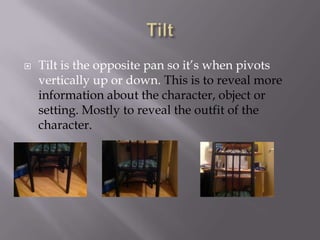 

Tilt is the opposite pan so it’s when pivots
vertically up or down. This is to reveal more
information about the character, object or
setting. Mostly to reveal the outfit of the
character.

 