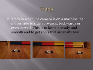 

Track is when the camera is on a machine that
moves side to side, forwards, backwards or
even curved. This is to keep it steady and
smooth and to get shots that are really fast.

 