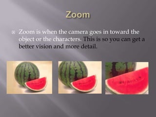 

Zoom is when the camera goes in toward the
object or the characters. This is so you can get a
better vision and more detail.

 