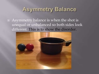 

Asymmetry balance is when the shot is
unequal or unbalanced so both sides look
different. This is to show the disorder.

 