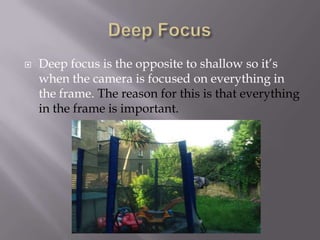 

Deep focus is the opposite to shallow so it’s
when the camera is focused on everything in
the frame. The reason for this is that everything
in the frame is important.

 