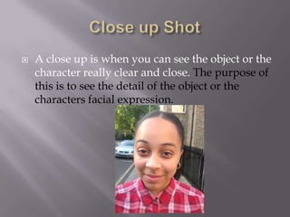 

A close up is when you can see the object or the
character really clear and close. The purpose of
this is to see the detail of the object or the
characters facial expression.

 