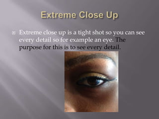

Extreme close up is a tight shot so you can see
every detail so for example an eye. The
purpose for this is to see every detail.

 