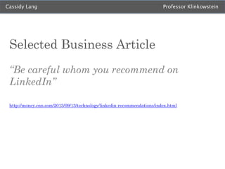 Cassidy Lang

Professor Klinkowstein

Selected Business Article
“Be careful whom you recommend on
LinkedIn”
http://money.cnn.com/2013/09/13/technology/linkedin-recommendations/index.html

 