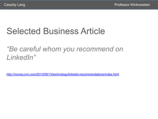 Cassidy Lang

Professor Klinkowstein

Selected Business Article
“Be careful whom you recommend on
LinkedIn”
http://money.cnn.com/2013/09/13/technology/linkedin-recommendations/index.html

 