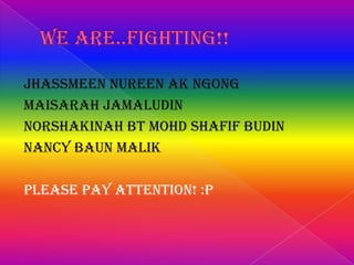 Jhassmeen Nureen ak Ngong
Maisarah Jamaludin
Norshakinah Bt Mohd Shafif Budin
Nancy Baun Malik
Please pay attention! :P

 