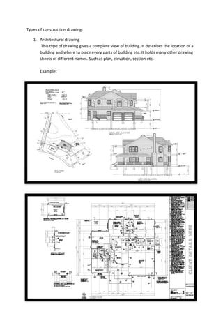 Types of construction drawing:
1. Architectural drawing
This type of drawing gives a complete view of building. It describes the location of a
building and where to place every parts of building etc. It holds many other drawing
sheets of different names. Such as plan, elevation, section etc.
Example:

 