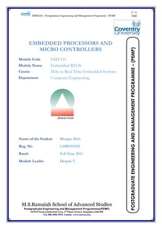 EMBEDDED PROCESSORS AND
MICRO CONTROLLERS
Module Code
Module Name
Course
Department

ESD 531
Embedded RTOS
M.Sc in Real-Time Embedded Systems
Computer Engineering

Name of the Student

Bhargav Shah

Reg. No

CHB0911001

Batch

Full-Time 2011

Module Leader

Deepak V.

M.S.Ramaiah School of Advanced Studies
Postgraduate Engineering and Management Programmes(PEMP)
#470-P Peenya Industrial Area, 4th Phase, Peenya, Bengaluru-560 058
Tel; 080 4906 5555, website: www.msrsas.org

Embedded RTOS

POSTGRADUATE ENGINEERING AND MANAGEMENT PROGRAMME – (PEMP)

MSRSAS - Postgraduate Engineering and Management Programme - PEMP

i

 