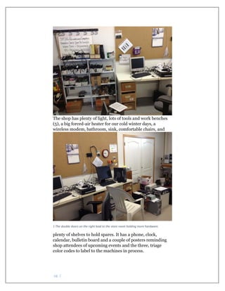 pg. 2 
The shop has plenty of light, lots of tools and work benches
(5), a big forced-air heater for our cold winter days, a
wireless modem, bathroom, sink, comfortable chairs, and
 
1 The double doors on the right lead to the store room holding more hardware. 
plenty of shelves to hold spares. It has a phone, clock,
calendar, bulletin board and a couple of posters reminding
shop attendees of upcoming events and the three, triage
color codes to label to the machines in process.
 
