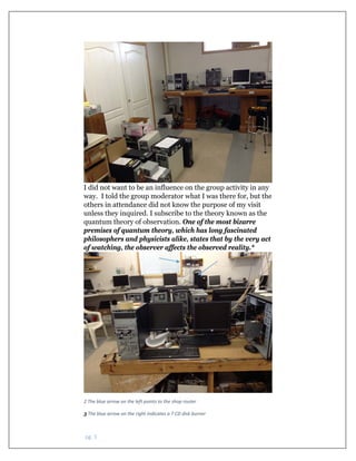  pg. 3 
I did not want to be an influence on the group activity in any
way. I told the group moderator what I was there for, but the
others in attendance did not know the purpose of my visit
unless they inquired. I subscribe to the theory known as the
quantum theory of observation. One of the most bizarre
premises of quantum theory, which has long fascinated
philosophers and physicists alike, states that by the very act
of watching, the observer affects the observed reality.*
 
2 The blue arrow on the left points to the shop router 
3 The blue arrow on the right indicates a 7 CD disk burner
 