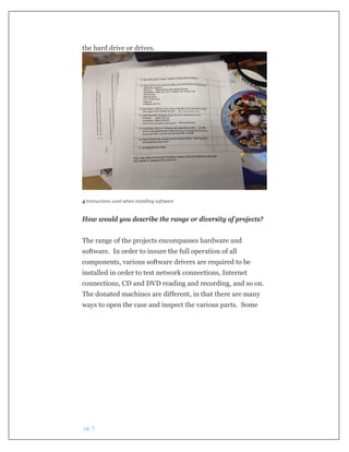  pg. 5 
the hard drive or drives.
 
4 Instructions used when installing software
How would you describe the range or diversity of projects?
The range of the projects encompasses hardware and
software. In order to insure the full operation of all
components, various software drivers are required to be
installed in order to test network connections, Internet
connections, CD and DVD reading and recording, and so on.
The donated machines are different, in that there are many
ways to open the case and inspect the various parts. Some
 