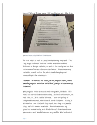  pg. 6 
have ATA hard drives, some IDE hard drives, etc. The slots
 
5 Another sheet used for Machine numbered 180
for ram vary, as well as the type of memory required. The
tiny plugs and their location on the motherboard are
different in design and size, as well as the configuration due
to the manufacturer of the motherboard. There are many
variables, which makes the job both challenging and
interesting to the volunteers.
Interests - Where do the ideas for the projects come from?
Are the projects based on individual, group, or community
interests?
The projects come from donated computers, initially. The
word has spread in the community, the local newspapers, on
web sites, BLOGS, and on Twitter. There are plenty of
computers donated, as well as all kinds of spares. Today, I
asked what kind of spares they need, and they said power
plugs and flat screen monitors. Several answered my
question immediately, and this indicated that these items
were scarce and needed as soon as possible. The individual
 
