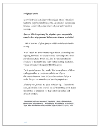  pg. 8 
or agreed upon?
Everyone treats each other with respect. Those with more
technical expertise are treated like anyone else, but they are
listened to more often that others when a tricky problem
pops up.
Space - Which aspects of the physical space support the
creative learning process? What materials are available?
I took a number of photographs and included them in this
survey.
What struck me most was the organization of the shop, the
lighting, the tools, the clearly labeled boxes of parts –mice,
power cords, hard drives, etc., and the amount of room
available to dismantle and work on the desktop machines.
Things are very well organized for the group.
Participants learn as they work. The free exchange of ideas
and approaches to problems and the use of good
documentation and basic, written instructions, helps to
make the process a continuous learning experience.
After my visit, I made it a point to follow up. I thanked the
host, and found some sources for hardware they need. I also
inquired as to a location for disposal of unwanted and
defunct printers.
*Weizmann Institute Of Science. "Quantum Theory Demonstrated:
Observation Affects Reality." ScienceDaily. ScienceDaily, 27 February
1998. www.sciencedaily.com/releases/1998/02/980227055013.htm
 