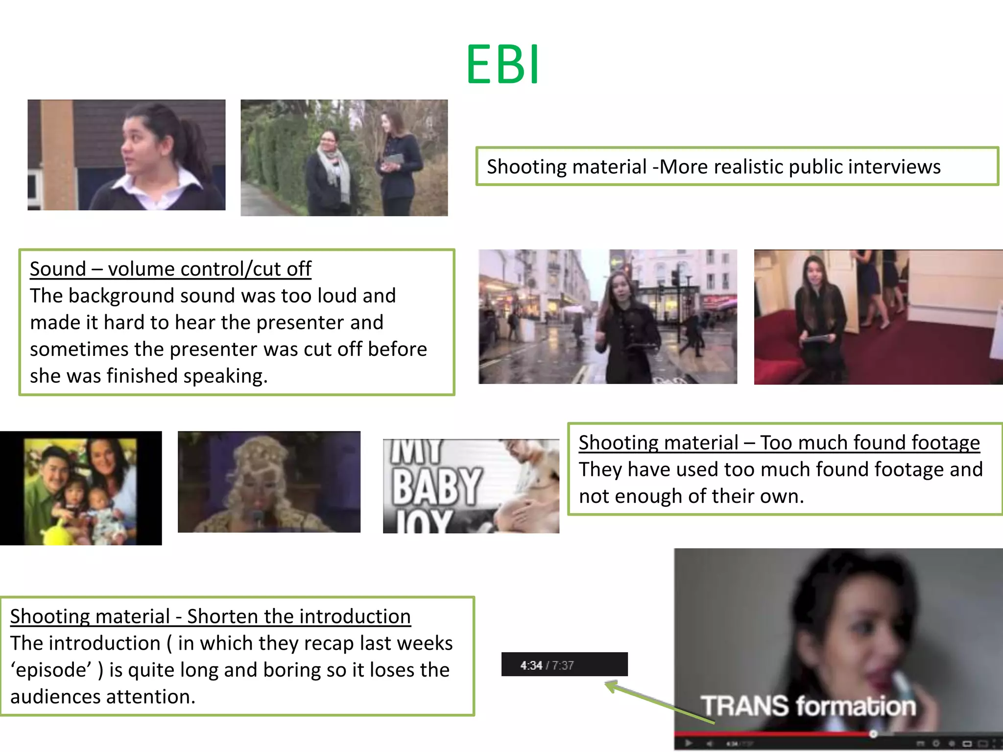 EBI
Shooting material -More realistic public interviews
Shooting material - Shorten the introduction
The introduction ( in which they recap last weeks
‘episode’ ) is quite long and boring so it loses the
audiences attention.
Sound – volume control/cut off
The background sound was too loud and
made it hard to hear the presenter and
sometimes the presenter was cut off before
she was finished speaking.
Shooting material – Too much found footage
They have used too much found footage and
not enough of their own.