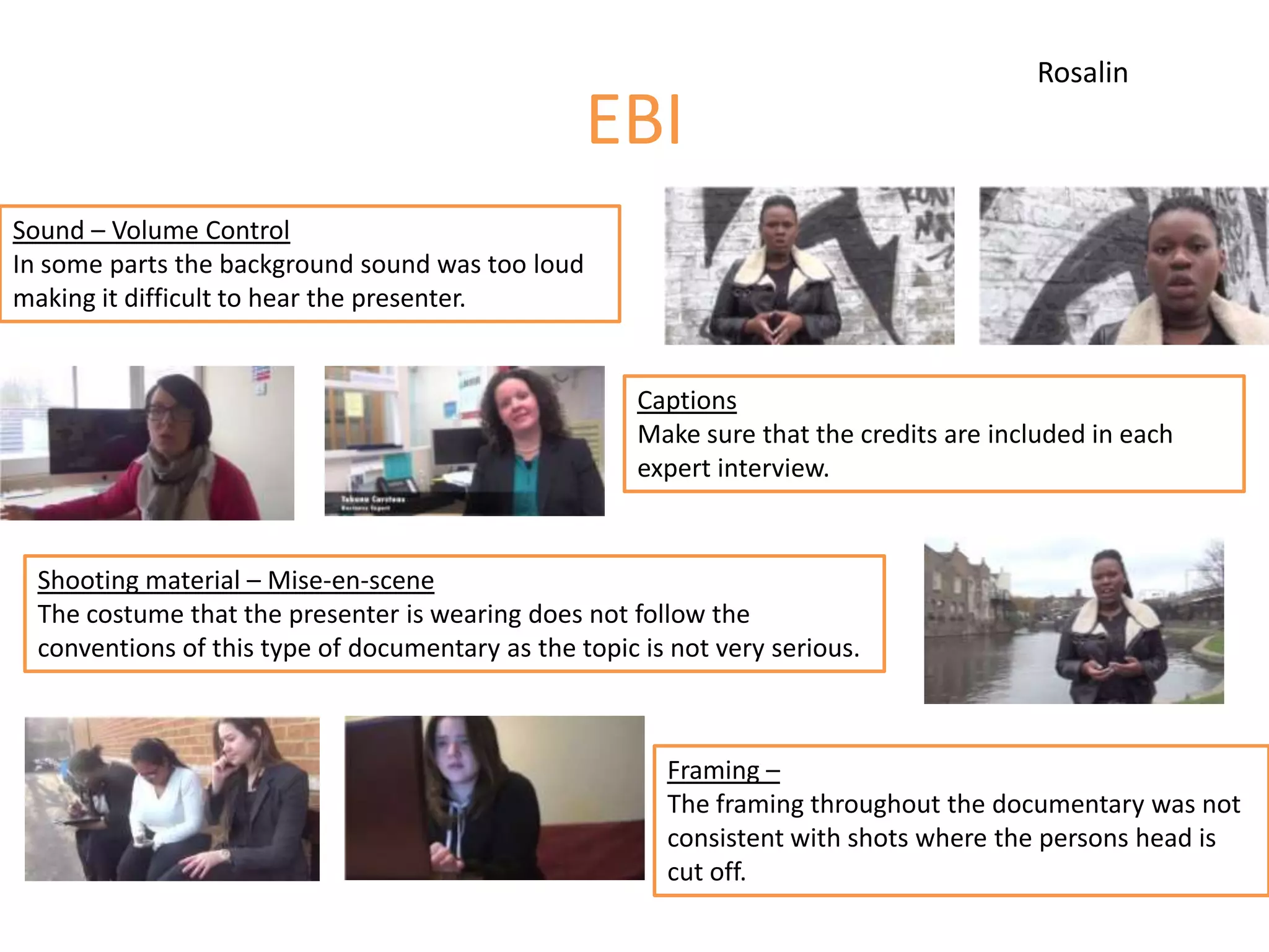 EBI
Sound – Volume Control
In some parts the background sound was too loud
making it difficult to hear the presenter.
Captions
Make sure that the credits are included in each
expert interview.
Shooting material – Mise-en-scene
The costume that the presenter is wearing does not follow the
conventions of this type of documentary as the topic is not very serious.
Framing –
The framing throughout the documentary was not
consistent with shots where the persons head is
cut off.
Rosalin